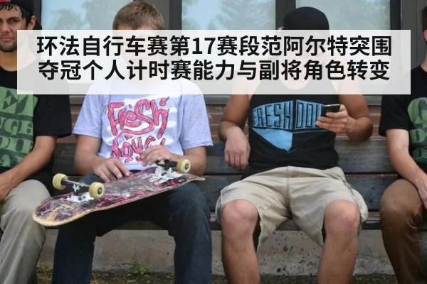 环法自行车赛第17赛段范阿尔特突围夺冠个人计时赛能力与副将角色转变