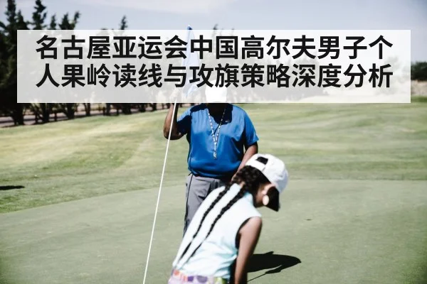 名古屋亚运会中国高尔夫男子个人果岭读线与攻旗策略深度分析