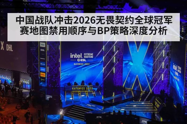 中国战队冲击2026无畏契约全球冠军赛地图禁用顺序与BP策略深度分析