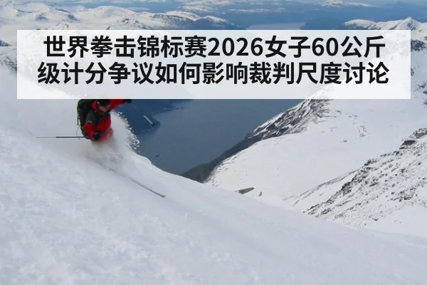 世界拳击锦标赛2026女子60公斤级计分争议如何影响裁判尺度讨论